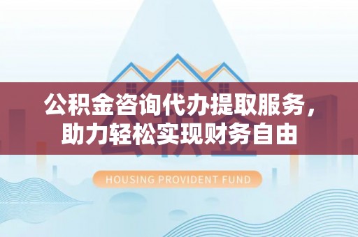 昌都公积金咨询代办提取服务，助力轻松实现财务自由