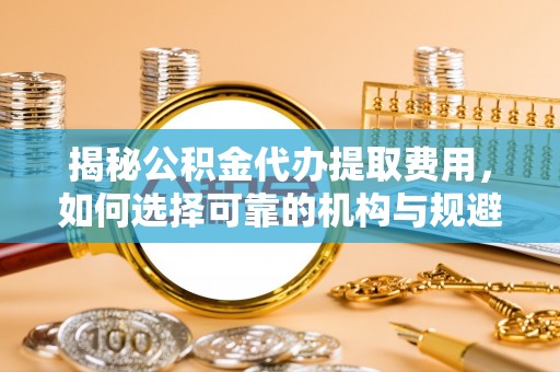 昌都揭秘公积金代办提取费用，如何选择可靠的机构与规避潜在风险
