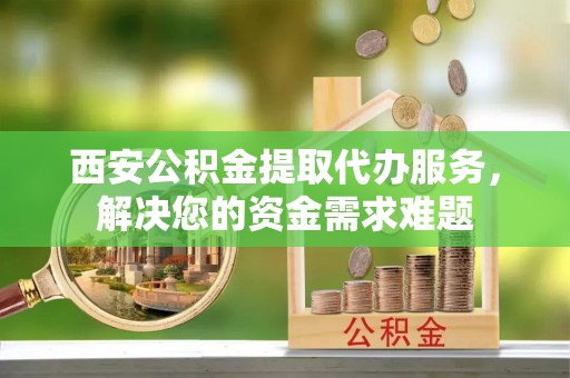 昌都西安公积金提取代办服务，解决您的资金需求难题