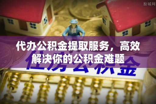 昌都代办公积金提取服务，高效解决你的公积金难题